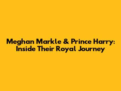 Meghan Markle & Prince Harry: Inside Their Royal Journey