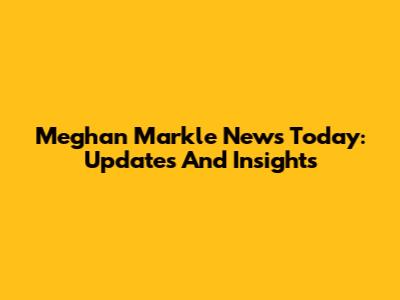 Meghan Markle News Today: Updates And Insights