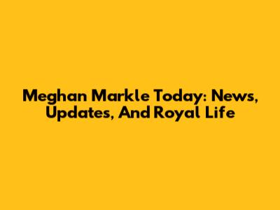 Meghan Markle Today: News, Updates, And Royal Life