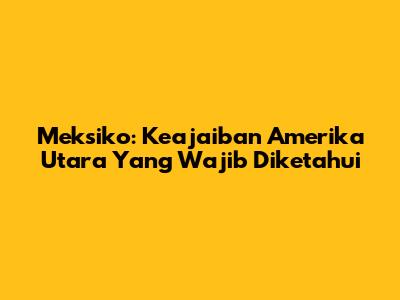 Meksiko: Keajaiban Amerika Utara Yang Wajib Diketahui