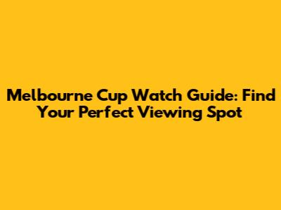 Melbourne Cup Watch Guide: Find Your Perfect Viewing Spot