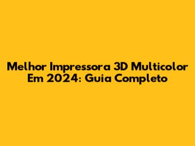 Melhor Impressora 3D Multicolor Em 2024: Guia Completo