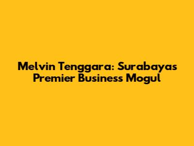 Melvin Tenggara: Surabaya's Premier Business Mogul