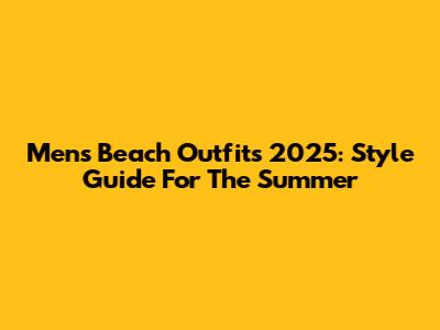 Men's Beach Outfits 2025: Style Guide For The Summer