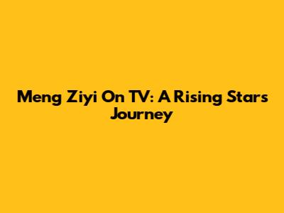Meng Ziyi On TV: A Rising Star's Journey