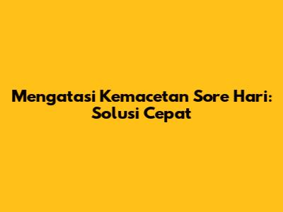 Mengatasi Kemacetan Sore Hari: Solusi Cepat