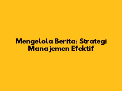 Mengelola Berita: Strategi Manajemen Efektif