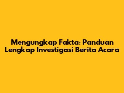 Mengungkap Fakta: Panduan Lengkap Investigasi Berita Acara