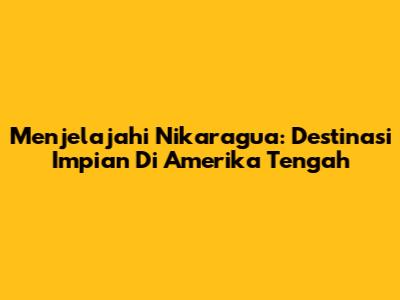 Menjelajahi Nikaragua: Destinasi Impian Di Amerika Tengah