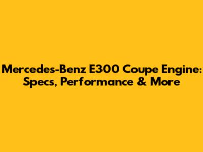 Mercedes-Benz E300 Coupe Engine: Specs, Performance & More
