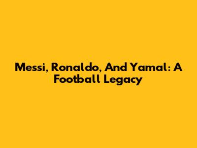 Messi, Ronaldo, And Yamal: A Football Legacy