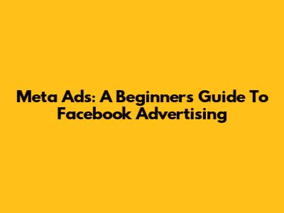 Meta Ads: A Beginner's Guide To Facebook Advertising