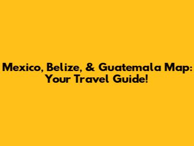 Mexico, Belize, & Guatemala Map: Your Travel Guide!