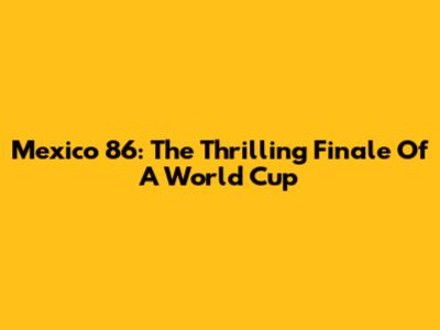 Mexico '86: The Thrilling Finale Of A World Cup
