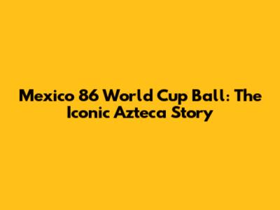 Mexico '86 World Cup Ball: The Iconic Azteca Story