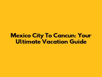 Mexico City To Cancun: Your Ultimate Vacation Guide