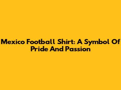 Mexico Football Shirt: A Symbol Of Pride And Passion