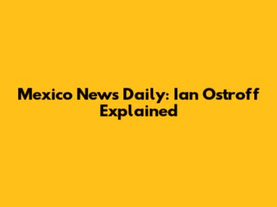Mexico News Daily: Ian Ostroff Explained