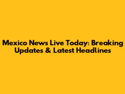 Mexico News Live Today: Breaking Updates & Latest Headlines
