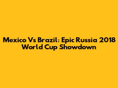 Mexico Vs Brazil: Epic Russia 2018 World Cup Showdown