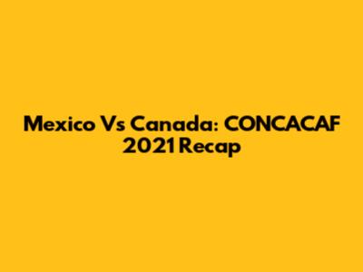 Mexico Vs Canada: CONCACAF 2021 Recap