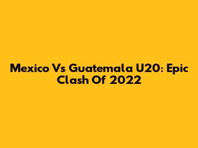 Mexico Vs Guatemala U20: Epic Clash Of 2022