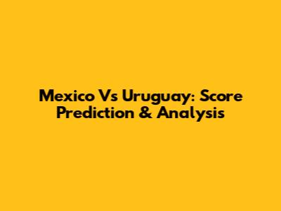 Mexico Vs Uruguay: Score Prediction & Analysis