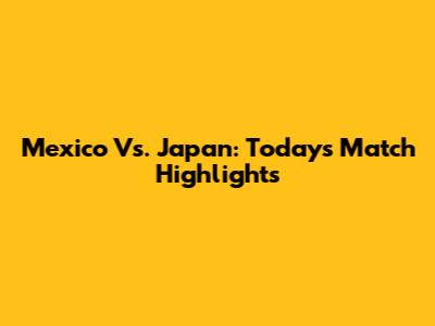 Mexico Vs. Japan: Today's Match Highlights