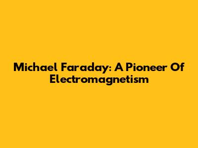 Michael Faraday: A Pioneer Of Electromagnetism