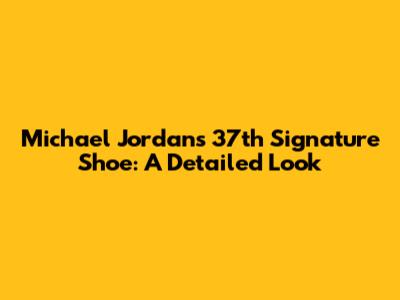 Michael Jordan's 37th Signature Shoe: A Detailed Look
