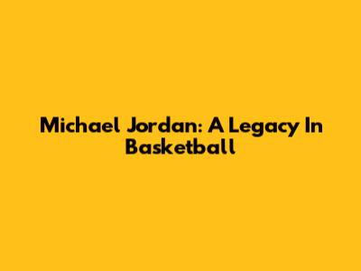 Michael Jordan: A Legacy In Basketball