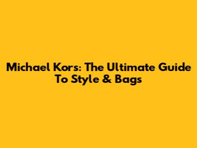 Michael Kors: The Ultimate Guide To Style & Bags