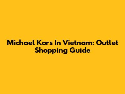 Michael Kors In Vietnam: Outlet Shopping Guide
