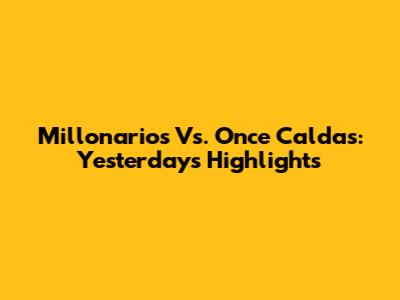 Millonarios Vs. Once Caldas: Yesterday's Highlights