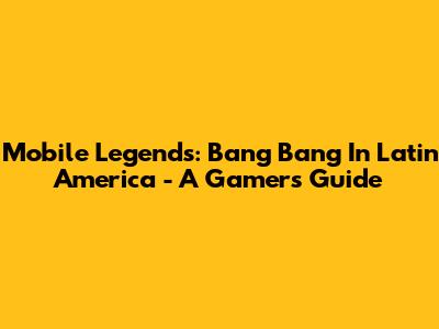 Mobile Legends: Bang Bang In Latin America - A Gamer's Guide