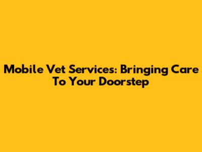 Mobile Vet Services: Bringing Care To Your Doorstep