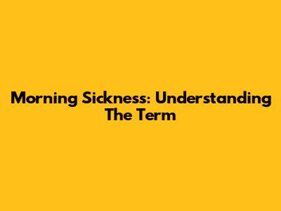 Morning Sickness: Understanding The Term