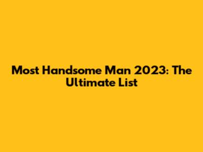 Most Handsome Man 2023: The Ultimate List