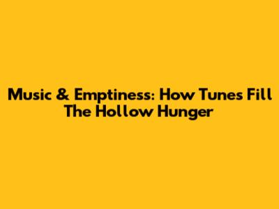 Music & Emptiness: How Tunes Fill The Hollow Hunger