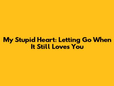 My Stupid Heart: Letting Go When It Still Loves You
