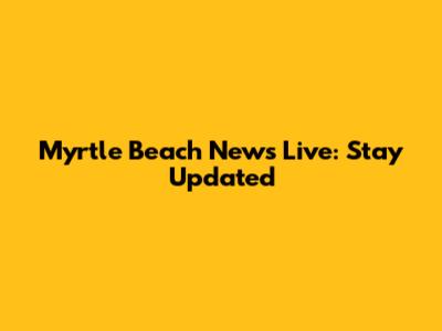 Myrtle Beach News Live: Stay Updated