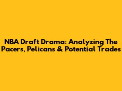NBA Draft Drama: Analyzing The Pacers, Pelicans & Potential Trades