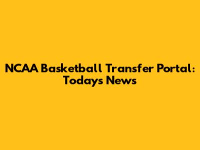 NCAA Basketball Transfer Portal: Today's News