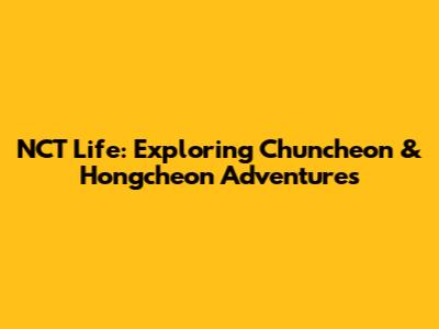 NCT Life: Exploring Chuncheon & Hongcheon Adventures
