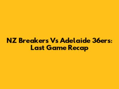 NZ Breakers Vs Adelaide 36ers: Last Game Recap