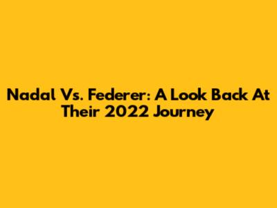 Nadal Vs. Federer: A Look Back At Their 2022 Journey