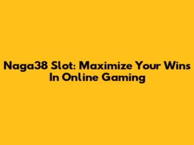 Naga38 Slot: Maximize Your Wins In Online Gaming