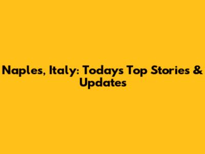 Naples, Italy: Today's Top Stories & Updates
