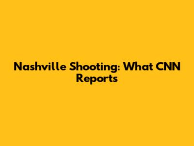 Nashville Shooting: What CNN Reports
