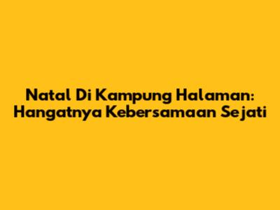 Natal Di Kampung Halaman: Hangatnya Kebersamaan Sejati
